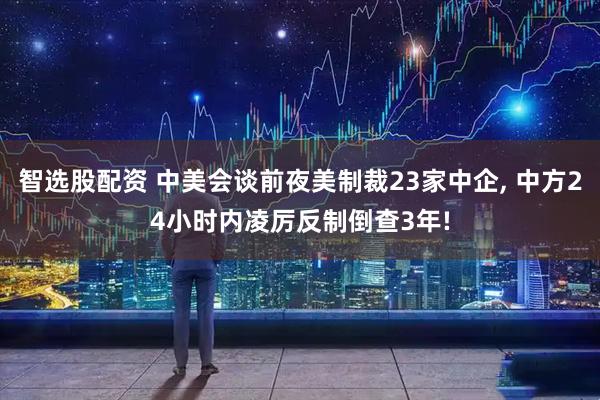 智选股配资 中美会谈前夜美制裁23家中企, 中方24小时内凌厉反制倒查3年!