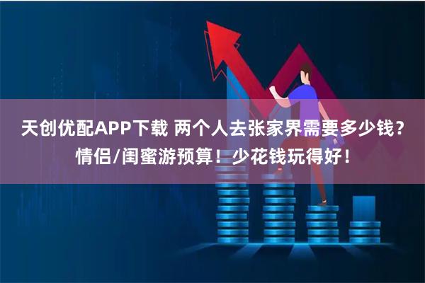 天创优配APP下载 两个人去张家界需要多少钱？情侣/闺蜜游预算！少花钱玩得好！