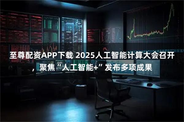 至尊配资APP下载 2025人工智能计算大会召开，聚焦“人工智能+”发布多项成果