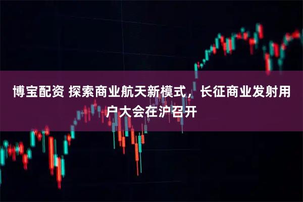 博宝配资 探索商业航天新模式，长征商业发射用户大会在沪召开