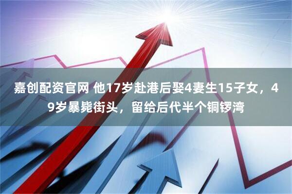 嘉创配资官网 他17岁赴港后娶4妻生15子女，49岁暴毙街头，留给后代半个铜锣湾