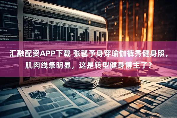 汇融配资APP下载 张馨予身穿瑜伽裤秀健身照，肌肉线条明显，这是转型健身博主了？