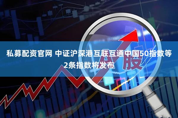 私募配资官网 中证沪深港互联互通中国50指数等2条指数将发布